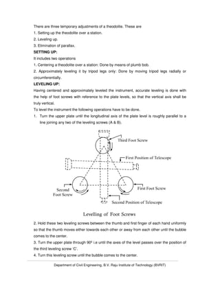 Department of Civil Engineering, B.V. Raju Institute of Technology (BVRIT)
There are three temporary adjustments of a theodolite. These are
1. Setting up the theodolite over a station.
2. Leveling up.
3. Elimination of parallax.
SETTING UP:
It includes two operations
1. Centering a theodolite over a station: Done by means of plumb bob.
2. Approximately leveling it by tripod legs only: Done by moving tripod legs radially or
circumferentially.
LEVELING UP:
Having centered and approximately leveled the instrument, accurate leveling is done with
the help of foot screws with reference to the plate levels, so that the vertical axis shall be
truly vertical.
To level the instrument the following operations have to be done.
1. Turn the upper plate until the longitudinal axis of the plate level is roughly parallel to a
line joining any two of the leveling screws (A & B).
2. Hold these two leveling screws between the thumb and first finger of each hand uniformly
so that the thumb moves either towards each other or away from each other until the bubble
comes to the center.
3. Turn the upper plate through 90º i.e until the axes of the level passes over the position of
the third leveling screw ‘C’.
4. Turn this leveling screw until the bubble comes to the center.
 