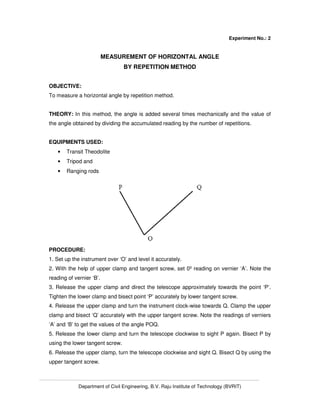 Department of Civil Engineering, B.V. Raju Institute of Technology (BVRIT)
Experiment No.: 2
MEASUREMENT OF HORIZONTAL ANGLE
BY REPETITION METHOD
OBJECTIVE:
To measure a horizontal angle by repetition method.
THEORY: In this method, the angle is added several times mechanically and the value of
the angle obtained by dividing the accumulated reading by the number of repetitions.
EQUIPMENTS USED:
• Transit Theodolite
• Tripod and
• Ranging rods
PROCEDURE:
1. Set up the instrument over ‘O’ and level it accurately.
2. With the help of upper clamp and tangent screw, set 0º reading on vernier ‘A’. Note the
reading of vernier ‘B’.
3. Release the upper clamp and direct the telescope approximately towards the point ‘P’.
Tighten the lower clamp and bisect point ‘P’ accurately by lower tangent screw.
4. Release the upper clamp and turn the instrument clock-wise towards Q. Clamp the upper
clamp and bisect ‘Q’ accurately with the upper tangent screw. Note the readings of verniers
‘A’ and ‘B’ to get the values of the angle POQ.
5. Release the lower clamp and turn the telescope clockwise to sight P again. Bisect P by
using the lower tangent screw.
6. Release the upper clamp, turn the telescope clockwise and sight Q. Bisect Q by using the
upper tangent screw.
 