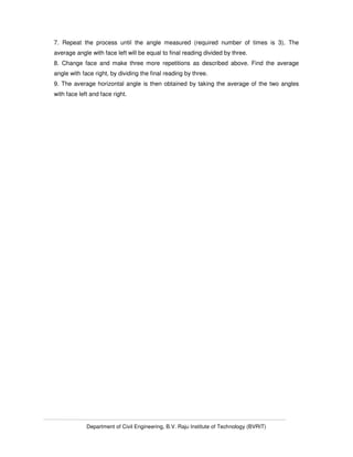 Department of Civil Engineering, B.V. Raju Institute of Technology (BVRIT)
7. Repeat the process until the angle measured (required number of times is 3). The
average angle with face left will be equal to final reading divided by three.
8. Change face and make three more repetitions as described above. Find the average
angle with face right, by dividing the final reading by three.
9. The average horizontal angle is then obtained by taking the average of the two angles
with face left and face right.
 