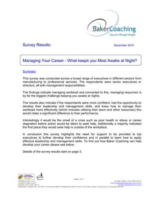 Survey Results:                                                                                                       December 2010




     Managing Your Career - What keeps you Most Awake at Night?

     Summary

     This survey was conducted across a broad range of executives in different sectors from
     manufacturing to professional services. The respondents were senior executives or
     directors, all with management responsibilities.

     The findings indicate managing workload and connected to this, managing resources is
     by far the biggest challenge keeping you awake at nights.

     The results also indicate if the respondents were more confident, had the opportunity to
     develop their leadership and management skills, and knew how to manage their
     workload more effectively (which includes utilising their team and other resources) this
     would make a significant difference to their performance.

     Interestingly it would be the onset of a crisis such as poor health or stress or career
     stagnation before action would be taken to seek help. Additionally a majority indicated
     the first place they would seek help is outside of the workplace.

     In conclusion this survey highlights the need for support to be provided to top
     executives to further develop their confidence and in parallel to learn how to apply
     effective leadership and management skills. To find out how Baker Coaching can help
     develop your career please see below.

     Details of the survey results start on page 3.




                                                                       Page 1 of 7
Qualified Coach - LCA                                                                                                      Tel. 0845 1228016 / Mb. 07870 650175
Licensed Career Coach                                                                                                 Email: jennifer@jenniferbakercoach.co.uk
Member of ICF, MAC, EMCC                                                                                                         www.jenniferbakercoach.co.uk
Registered in England No. 06776961 VAT Number 946867756 Registered Office St John’s Innovation Centre, Cowley Road, Cambridge CB4 0WS
 