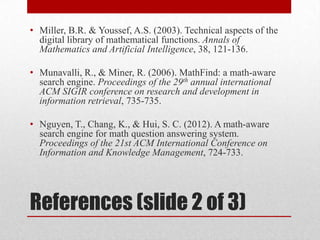 References (slide 2 of 3)
• Miller, B.R. & Youssef, A.S. (2003). Technical aspects of the
digital library of mathematical functions. Annals of
Mathematics and Artificial Intelligence, 38, 121-136.
• Munavalli, R., & Miner, R. (2006). MathFind: a math-aware
search engine. Proceedings of the 29th annual international
ACM SIGIR conference on research and development in
information retrieval, 735-735.
• Nguyen, T., Chang, K., & Hui, S. C. (2012). A math-aware
search engine for math question answering system.
Proceedings of the 21st ACM International Conference on
Information and Knowledge Management, 724-733.
 