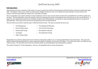 SoftTest Survey 2007
Introduction
This document provides a summary of the results of a survey carried out by SoftTest Ireland and the All-Island Software Network in March and April
2007. The purpose of the survey, which was sponsored by Insight Test Services Ltd, was to identify the areas and topics of most interest to the
software, and more specifically the software test, community in Ireland.
Survey respondents were asked to identify in order of preference the five areas of most interest to them from a predefined list of software quality and
test areas. The first table below shows the rating for each area, indicating the number of respondents who rated each area as first, second, third, etc. A
total score was calculated for each area by awarding 5 points for each first preference, four points for each second preference down to one point for
fifth preference. These total scores for each area are presented in the second chart below.
The rest of the survey refers to specific topics within the broad test areas. The areas covered by the survey are:

            •   Test Management                        •   Test Organisation/Structure
            •   Process Improvement                    •   Test Tools & Automation
            •   Outsourcing Testing                    •   Development Lifecycle
            •   Test Stages                            •   Non-functional Testing
            •   Other Testing Topics.


Respondents were asked to indicate their level of interest as being high, medium, low, or none/not applicable for each of the topics. They were also
asked to indicate their preferred delivery option (expert presentation, workshop, etc) for each of the topics. The results below show two tables for each
of the test areas. The first table shows the level of interest and the second table depicts the preferred delivery option.
The results are based on 74 total respondents. However, all respondents did not answer all questions.




© 2007 SoftTest Ireland                                                                                      Sponsored by Insight Test Services Ltd
www.softtest.ie                                                                                                                www.insight-test.com
 