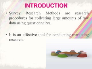 INTRODUCTION
• Survey Research Methods are research
procedures for collecting large amounts of raw
data using questionnaires.
• It is an effective tool for conducting marketing
research.