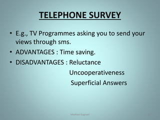 TELEPHONE SURVEY
• E.g., TV Programmes asking you to send your
views through sms.
• ADVANTAGES : Time saving.
• DISADVANTAGES : Reluctance
Uncooperativeness
Superficial Answers
10Medhavi Gugnani
 