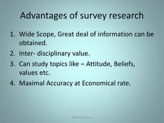 Advantages of survey research
1. Wide Scope, Great deal of information can be
obtained.
2. Inter- disciplinary value.
3. Can study topics like – Attitude, Beliefs,
values etc.
4. Maximal Accuracy at Economical rate.
13Medhavi Gugnani
 