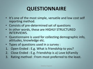 QUESTIONNAIRE
• It’s one of the most simple, versatile and low cost self
reporting method.
• Consists of pre-determined set of questions
• In other words, these are HIGHLY STRUCTURED
INTERVIEWS.
• Questionnaire is used for collecting demographic info,
attitudes, knowledge etc.
• Types of questions used in a survey :
1. Open Ended : E.g. What is friendship to you?
2. Close Ended : E.g. Friendship is a) Love b)Family
3. Rating method : From most preferred to the least.
9Medhavi Gugnani
 