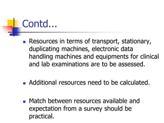 Contd...
 Resources in terms of transport, stationary,
duplicating machines, electronic data
handling machines and equipments for clinical
and lab examinations are to be assessed.
 Additional resources need to be calculated.
 Match between resources available and
expectation from a survey should be
practical.
 