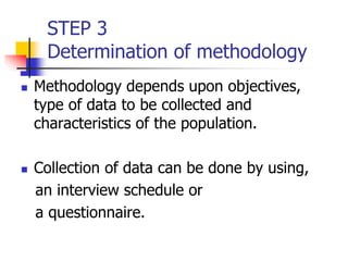 STEP 3
Determination of methodology
 Methodology depends upon objectives,
type of data to be collected and
characteristics of the population.
 Collection of data can be done by using,
an interview schedule or
a questionnaire.
 