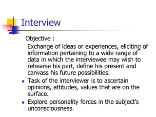 Interview
Objective :
Exchange of ideas or experiences, eliciting of
information pertaining to a wide range of
data in which the interviewee may wish to
rehearse his part, define his present and
canvass his future possibilities.
 Task of the interviewer is to ascertain
opinions, attitudes, values that are on the
surface.
 Explore personality forces in the subject’s
unconsciousness.
 