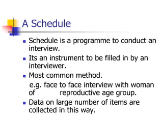 A Schedule
 Schedule is a programme to conduct an
interview.
 Its an instrument to be filled in by an
interviewer.
 Most common method.
e.g. face to face interview with woman
of reproductive age group.
 Data on large number of items are
collected in this way.
 