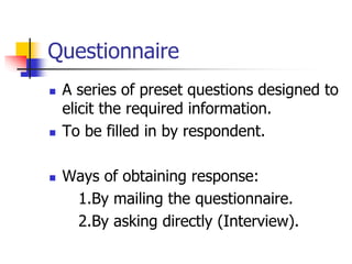 Questionnaire
 A series of preset questions designed to
elicit the required information.
 To be filled in by respondent.
 Ways of obtaining response:
1.By mailing the questionnaire.
2.By asking directly (Interview).
 