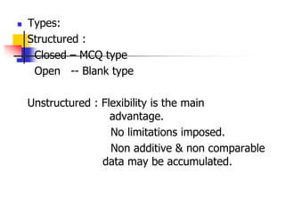  Types:
Structured :
Closed – MCQ type
Open -- Blank type
Unstructured : Flexibility is the main
advantage.
No limitations imposed.
Non additive & non comparable
data may be accumulated.
 