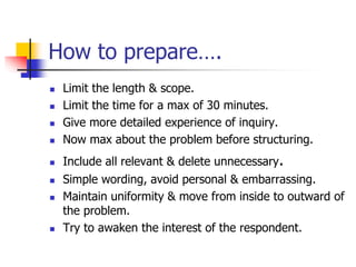 How to prepare….
 Limit the length & scope.
 Limit the time for a max of 30 minutes.
 Give more detailed experience of inquiry.
 Now max about the problem before structuring.
 Include all relevant & delete unnecessary.
 Simple wording, avoid personal & embarrassing.
 Maintain uniformity & move from inside to outward of
the problem.
 Try to awaken the interest of the respondent.
 