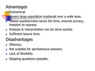 Advantages
 Economical.
 Covers large population scattered over a wide area.
 Mailed questionnaire saves the time, ensures privacy,
freedom to express.
 Analysis & interpretation can be done quickly.
 Sufficient leisure time.
Disadvantages
 Illiteracy.
 Not suitable for spontaneous answers.
 Lack of flexibility.
 Skipping questions possible.
 