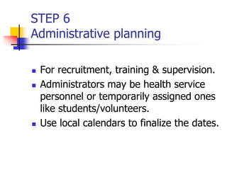 STEP 6
Administrative planning
 For recruitment, training & supervision.
 Administrators may be health service
personnel or temporarily assigned ones
like students/volunteers.
 Use local calendars to finalize the dates.
 