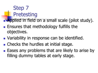 Step 7
Pretesting
 Applied in field on a small scale (pilot study).
 Ensures that methodology fulfills the
objectives.
 Variability in response can be identified.
 Checks the hurdles at initial stage.
 Eases any problems that are likely to arise by
filling dummy tables at early stage.
 