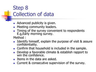 Step 8
Collection of data
 Advanced publicity is given.
 Meeting community leaders.
 Timing of the survey convenient to respondents
E.g,Early morning survey.
Method :
 Identify himself, explain the purpose of visit & assure
confidentiality.
 Confirm that household is included in the sample.
 Develop a favorable climate & establish rapport to
win the confidence.
 Items in the data are asked.
 Current & consecutive supervision of the survey.
 