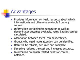 Advantages
 Provides information on health aspects about which
information is not otherwise available from any
source.
 Information pertaining to numerator as well as
denominator becomes available, rates & ratios can be
calculated.
 Association between them can be identified.
 Groups who need more attention can be identified.
 Data will be reliable, accurate and complete.
 Sampling reduces the cost and increases accuracy.
 Information on health related behavior can be
obtained.
 