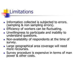 Limitations
 Information collected is subjected to errors.
(sampling & non sampling errors).
 Efficiency of workers can be fluctuating.
 Unwillingness to participate and inability to
understand questions.
 Non-availability of respondents at the time of
survey.
 Large geographical area coverage will need
more recourses.
 Survey procedure is expensive in terms of man
power & other costs.
 