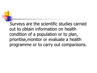 Surveys are the scientific studies carried
out to obtain information on health
condition of a population or to plan,
prioritise,monitor or evaluate a health
programme or to carry out comparisons.
 