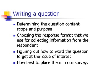 Writing a question
 Determining the question content,
scope and purpose
 Choosing the response format that we
use for collecting information from the
respondent
 Figuring out how to word the question
to get at the issue of interest
 How best to place them in our survey.
 