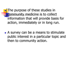  The purpose of these studies in
community medicine is to collect
information that will provide basis for
action, immediately or in long run.
 A survey can be a means to stimulate
public interest in a particular topic and
then to community action.
 