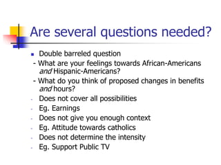 Are several questions needed?
 Double barreled question
- What are your feelings towards African-Americans
and Hispanic-Americans?
- What do you think of proposed changes in benefits
and hours?
- Does not cover all possibilities
- Eg. Earnings
- Does not give you enough context
- Eg. Attitude towards catholics
- Does not determine the intensity
- Eg. Support Public TV
 