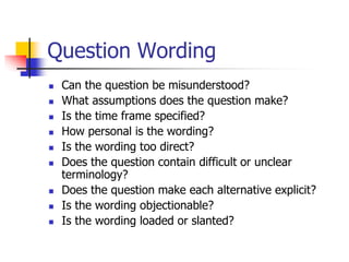 Question Wording
 Can the question be misunderstood?
 What assumptions does the question make?
 Is the time frame specified?
 How personal is the wording?
 Is the wording too direct?
 Does the question contain difficult or unclear
terminology?
 Does the question make each alternative explicit?
 Is the wording objectionable?
 Is the wording loaded or slanted?
 