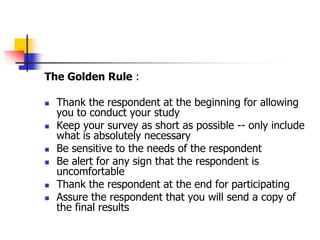 The Golden Rule :
 Thank the respondent at the beginning for allowing
you to conduct your study
 Keep your survey as short as possible -- only include
what is absolutely necessary
 Be sensitive to the needs of the respondent
 Be alert for any sign that the respondent is
uncomfortable
 Thank the respondent at the end for participating
 Assure the respondent that you will send a copy of
the final results
 