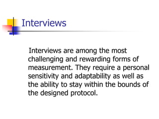 Interviews
Interviews are among the most
challenging and rewarding forms of
measurement. They require a personal
sensitivity and adaptability as well as
the ability to stay within the bounds of
the designed protocol.
 