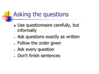 Asking the questions
 Use questionnaire carefully, but
informally
 Ask questions exactly as written
 Follow the order given
 Ask every question
 Don't finish sentences
 