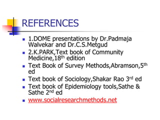 REFERENCES
 1.DOME presentations by Dr.Padmaja
Walvekar and Dr.C.S.Metgud
 2.K.PARK,Text book of Community
Medicine,18th edition
 Text Book of Survey Methods,Abramson,5th
ed
 Text book of Sociology,Shakar Rao 3rd ed
 Text book of Epidemiology tools,Sathe &
Sathe 2nd ed
 www.socialresearchmethods.net
 