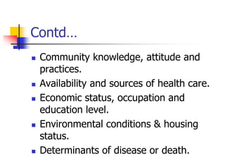 Contd…
 Community knowledge, attitude and
practices.
 Availability and sources of health care.
 Economic status, occupation and
education level.
 Environmental conditions & housing
status.
 Determinants of disease or death.
 