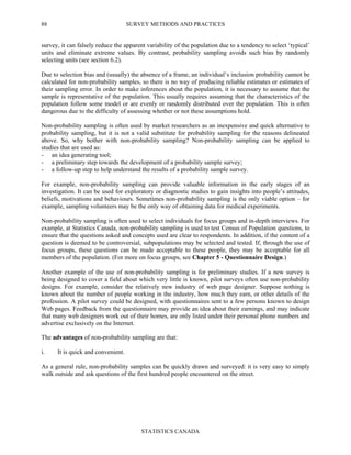SURVEY METHODS AND PRACTICES
STATISTICS CANADA
88
survey, it can falsely reduce the apparent variability of the population due to a tendency to select ‘typical’
units and eliminate extreme values. By contrast, probability sampling avoids such bias by randomly
selecting units (see section 6.2).
Due to selection bias and (usually) the absence of a frame, an individual’s inclusion probability cannot be
calculated for non-probability samples, so there is no way of producing reliable estimates or estimates of
their sampling error. In order to make inferences about the population, it is necessary to assume that the
sample is representative of the population. This usually requires assuming that the characteristics of the
population follow some model or are evenly or randomly distributed over the population. This is often
dangerous due to the difficulty of assessing whether or not these assumptions hold.
Non-probability sampling is often used by market researchers as an inexpensive and quick alternative to
probability sampling, but it is not a valid substitute for probability sampling for the reasons delineated
above. So, why bother with non-probability sampling? Non-probability sampling can be applied to
studies that are used as:
- an idea generating tool;
- a preliminary step towards the development of a probability sample survey;
- a follow-up step to help understand the results of a probability sample survey.
For example, non-probability sampling can provide valuable information in the early stages of an
investigation. It can be used for exploratory or diagnostic studies to gain insights into people’s attitudes,
beliefs, motivations and behaviours. Sometimes non-probability sampling is the only viable option – for
example, sampling volunteers may be the only way of obtaining data for medical experiments.
Non-probability sampling is often used to select individuals for focus groups and in-depth interviews. For
example, at Statistics Canada, non-probability sampling is used to test Census of Population questions, to
ensure that the questions asked and concepts used are clear to respondents. In addition, if the content of a
question is deemed to be controversial, subpopulations may be selected and tested. If, through the use of
focus groups, these questions can be made acceptable to these people, they may be acceptable for all
members of the population. (For more on focus groups, see Chapter 5 - Questionnaire Design.)
Another example of the use of non-probability sampling is for preliminary studies. If a new survey is
being designed to cover a field about which very little is known, pilot surveys often use non-probability
designs. For example, consider the relatively new industry of web page designer. Suppose nothing is
known about the number of people working in the industry, how much they earn, or other details of the
profession. A pilot survey could be designed, with questionnaires sent to a few persons known to design
Web pages. Feedback from the questionnaire may provide an idea about their earnings, and may indicate
that many web designers work out of their homes, are only listed under their personal phone numbers and
advertise exclusively on the Internet.
The advantages of non-probability sampling are that:
i. It is quick and convenient.
As a general rule, non-probability samples can be quickly drawn and surveyed: it is very easy to simply
walk outside and ask questions of the first hundred people encountered on the street.
 