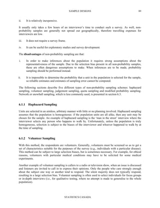 SAMPLE DESIGNS
STATISTICS CANADA
89
ii. It is relatively inexpensive.
It usually only takes a few hours of an interviewer’s time to conduct such a survey. As well, non-
probability samples are generally not spread out geographically, therefore travelling expenses for
interviewers are low.
iii. It does not require a survey frame.
iv. It can be useful for exploratory studies and survey development.
The disadvantages of non-probability sampling are that:
i. In order to make inferences about the population it requires strong assumptions about the
representativeness of the sample. Due to the selection bias present in all non-probability samples,
these are often dangerous assumptions to make. When inferences are to be made, probability
sampling should be performed instead.
ii. It is impossible to determine the probability that a unit in the population is selected for the sample,
so reliable estimates and estimates of sampling error cannot be computed.
The following sections describe five different types of non-probability sampling schemes: haphazard
sampling, volunteer sampling, judgement sampling, quota sampling and modified probability sampling.
Network or snowball sampling, which is less commonly used, is presented in section 6.3.
6.1.1 Haphazard Sampling
Units are selected in an aimless, arbitrary manner with little or no planning involved. Haphazard sampling
assumes that the population is homogeneous: if the population units are all alike, then any unit may be
chosen for the sample. An example of haphazard sampling is the ‘man in the street’ interview where the
interviewer selects any person who happens to walk by. Unfortunately, unless the population is truly
homogeneous, selection is subject to the biases of the interviewer and whoever happened to walk by at
the time of sampling.
6.1.2 Volunteer Sampling
With this method, the respondents are volunteers. Generally, volunteers must be screened so as to get a
set of characteristics suitable for the purposes of the survey (e.g., individuals with a particular disease).
This method can be subject to large selection biases, but is sometimes necessary. For example, for ethical
reasons, volunteers with particular medical conditions may have to be solicited for some medical
experiments.
Another example of volunteer sampling is callers to a radio or television show, when an issue is discussed
and listeners are invited to call in to express their opinions. Only the people who care strongly enough
about the subject one way or another tend to respond. The silent majority does not typically respond,
resulting in a large selection bias. Volunteer sampling is often used to select individuals for focus groups
or in-depth interviews (i.e., for qualitative testing, where no attempt is made to generalise to the whole
population).
 