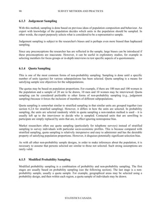 SURVEY METHODS AND PRACTICES
STATISTICS CANADA
90
6.1.3 Judgement Sampling
With this method, sampling is done based on previous ideas of population composition and behaviour. An
expert with knowledge of the population decides which units in the population should be sampled. In
other words, the expert purposely selects what is considered to be a representative sample.
Judgement sampling is subject to the researcher's biases and is perhaps even more biased than haphazard
sampling.
Since any preconceptions the researcher has are reflected in the sample, large biases can be introduced if
these preconceptions are inaccurate. However, it can be useful in exploratory studies, for example in
selecting members for focus groups or in-depth interviews to test specific aspects of a questionnaire.
6.1.4 Quota Sampling
This is one of the most common forms of non-probability sampling. Sampling is done until a specific
number of units (quotas) for various subpopulations has been selected. Quota sampling is a means for
satisfying sample size objectives for the subpopulations.
The quotas may be based on population proportions. For example, if there are 100 men and 100 women in
the population and a sample of 20 are to be drawn, 10 men and 10 women may be interviewed. Quota
sampling can be considered preferable to other forms of non-probability sampling (e.g., judgement
sampling) because it forces the inclusion of members of different subpopulations.
Quota sampling is somewhat similar to stratified sampling in that similar units are grouped together (see
section 6.2.6 for stratified sampling). However, it differs in how the units are selected. In probability
sampling, the units are selected randomly while in quota sampling a non-random method is used – it is
usually left up to the interviewer to decide who is sampled. Contacted units that are unwilling to
participate are simply replaced by units that are, in effect ignoring nonresponse bias.
Market researchers often use quota sampling (particularly for telephone surveys) instead of stratified
sampling to survey individuals with particular socio-economic profiles. This is because compared with
stratified sampling, quota sampling is relatively inexpensive and easy to administer and has the desirable
property of satisfying population proportions. However, it disguises potentially significant selection bias.
As with all other non-probability sample designs, in order to make inferences about the population, it is
necessary to assume that persons selected are similar to those not selected. Such strong assumptions are
rarely valid.
6.1.5 Modified Probability Sampling
Modified probability sampling is a combination of probability and non-probability sampling. The first
stages are usually based on probability sampling (see the following section). The last stage is a non-
probability sample, usually a quota sample. For example, geographical areas may be selected using a
probability design, and then within each region, a quota sample of individuals may be drawn.
 