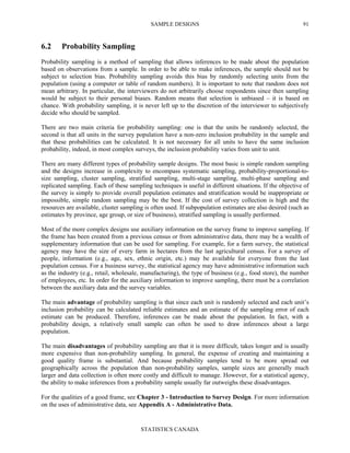 SAMPLE DESIGNS
STATISTICS CANADA
91
6.2 Probability Sampling
Probability sampling is a method of sampling that allows inferences to be made about the population
based on observations from a sample. In order to be able to make inferences, the sample should not be
subject to selection bias. Probability sampling avoids this bias by randomly selecting units from the
population (using a computer or table of random numbers). It is important to note that random does not
mean arbitrary. In particular, the interviewers do not arbitrarily choose respondents since then sampling
would be subject to their personal biases. Random means that selection is unbiased – it is based on
chance. With probability sampling, it is never left up to the discretion of the interviewer to subjectively
decide who should be sampled.
There are two main criteria for probability sampling: one is that the units be randomly selected, the
second is that all units in the survey population have a non-zero inclusion probability in the sample and
that these probabilities can be calculated. It is not necessary for all units to have the same inclusion
probability, indeed, in most complex surveys, the inclusion probability varies from unit to unit.
There are many different types of probability sample designs. The most basic is simple random sampling
and the designs increase in complexity to encompass systematic sampling, probability-proportional-to-
size sampling, cluster sampling, stratified sampling, multi-stage sampling, multi-phase sampling and
replicated sampling. Each of these sampling techniques is useful in different situations. If the objective of
the survey is simply to provide overall population estimates and stratification would be inappropriate or
impossible, simple random sampling may be the best. If the cost of survey collection is high and the
resources are available, cluster sampling is often used. If subpopulation estimates are also desired (such as
estimates by province, age group, or size of business), stratified sampling is usually performed.
Most of the more complex designs use auxiliary information on the survey frame to improve sampling. If
the frame has been created from a previous census or from administrative data, there may be a wealth of
supplementary information that can be used for sampling. For example, for a farm survey, the statistical
agency may have the size of every farm in hectares from the last agricultural census. For a survey of
people, information (e.g., age, sex, ethnic origin, etc.) may be available for everyone from the last
population census. For a business survey, the statistical agency may have administrative information such
as the industry (e.g., retail, wholesale, manufacturing), the type of business (e.g., food store), the number
of employees, etc. In order for the auxiliary information to improve sampling, there must be a correlation
between the auxiliary data and the survey variables.
The main advantage of probability sampling is that since each unit is randomly selected and each unit’s
inclusion probability can be calculated reliable estimates and an estimate of the sampling error of each
estimate can be produced. Therefore, inferences can be made about the population. In fact, with a
probability design, a relatively small sample can often be used to draw inferences about a large
population.
The main disadvantages of probability sampling are that it is more difficult, takes longer and is usually
more expensive than non-probability sampling. In general, the expense of creating and maintaining a
good quality frame is substantial. And because probability samples tend to be more spread out
geographically across the population than non-probability samples, sample sizes are generally much
larger and data collection is often more costly and difficult to manage. However, for a statistical agency,
the ability to make inferences from a probability sample usually far outweighs these disadvantages.
For the qualities of a good frame, see Chapter 3 - Introduction to Survey Design. For more information
on the uses of administrative data, see Appendix A - Administrative Data.
 