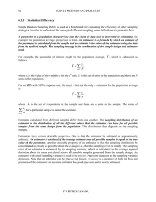 SURVEY METHODS AND PRACTICES
STATISTICS CANADA
92
6.2.1 Statistical Efficiency
Simple Random Sampling (SRS) is used as a benchmark for evaluating the efficiency of other sampling
strategies. In order to understand the concept of efficient sampling, some definitions are presented here.
A parameter is a population characteristic that the client or data user is interested in estimating, for
example the population average, proportion or total. An estimator is a formula by which an estimate of
the parameter is calculated from the sample and an estimate is the value of the estimator using the data
from the realised sample. The sampling strategy is the combination of the sample design and estimator
used.
For example, the parameter of interest might be the population average, Y , which is calculated as
follows:
∑∈
=
Ui
i
N
y
Y
where yi is the value of the variable y for the ith
unit, U is the set of units in the population and there are N
units in the population.
For an SRS with 100% response rate, the usual – but not the only – estimator for the population average
is:
∑∈
=
rSi
i
n
y
Yˆ
where Sr is the set of respondents in the sample and there are n units in the sample. The value of
∑∈ rSi
i
n
y
for a particular sample is called the estimate.
Estimates calculated from different samples differ from one another. The sampling distribution of an
estimator is the distribution of all the different values that the estimator can have for all possible
samples from the same design from the population. This distribution thus depends on the sampling
strategy.
Estimators have certain desirable properties. One is that the estimator be unbiased or approximately
unbiased. An estimator is unbiased if the average estimate over all possible samples is equal to the true
value of the parameter. Another desirable property of an estimator is that the sampling distribution be
concentrated as closely as possible about the average (i.e., that the sampling error be small). The sampling
error of an estimator is measured by its sampling variance, which is calculated as the average squared
deviation about its mean calculated across all possible samples generated from the sample design. An
estimator with small sampling variance is said to be precise. Precision increases as the sampling variance
decreases. Note that an estimator can be precise but biased. Accuracy is a measure of both the bias and
precision of the estimator: an accurate estimator has good precision and is nearly unbiased.
 