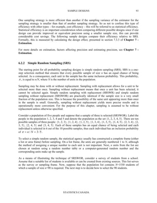 SAMPLE DESIGNS
STATISTICS CANADA
93
One sampling strategy is more efficient than another if the sampling variance of the estimator for the
sampling strategy is smaller than that of another sampling strategy. So as not to confuse this type of
efficiency with other types – for example, cost efficiency – this will be referred to as statistical efficiency.
Statistical efficiency is an important consideration when comparing different possible designs since if one
design can provide improved or equivalent precision using a smaller sample size, this can provide
considerable cost savings. The following sample designs compare their efficiency relative to SRS.
Formally, this is measured by calculating the design effect, presented in section 7.3.3 of Chapter 7 -
Estimation.
For more details on estimation, factors affecting precision and estimating precision, see Chapter 7 -
Estimation.
6.2.2 Simple Random Sampling (SRS)
The starting point for all probability sampling designs is simple random sampling (SRS). SRS is a one-
step selection method that ensures that every possible sample of size n has an equal chance of being
selected. As a consequence, each unit in the sample has the same inclusion probability. This probability,
π , is equal to n/N, where N is the number of units in the population.
Sampling may be done with or without replacement. Sampling with replacement allows for a unit to be
selected more than once. Sampling without replacement means that once a unit has been selected, it
cannot be selected again. Simple random sampling with replacement (SRSWR) and simple random
sampling without replacement (SRSWOR) are practically identical if the sample size is a very small
fraction of the population size. This is because the possibility of the same unit appearing more than once
in the sample is small. Generally, sampling without replacement yields more precise results and is
operationally more convenient. For the purpose of this chapter, sampling is assumed to be without
replacement unless otherwise specified.
Consider a population of five people and suppose that a sample of three is selected (SRSWOR). Label the
people in the population 1, 2, 3, 4 and 5 and denote the population as the set {1, 2, 3, 4, 5}. There are ten
possible samples of three people: {1, 2, 3}, {1, 2, 4}, {1, 2, 5}, {1, 3, 4}, {1, 3, 5}, {1, 4, 5}, {2, 3, 4}, {2,
3, 5}, {2, 4, 5} and {3, 4, 5}. Each of these samples has an equal chance of being selected and each
individual is selected in 6 out of the 10 possible samples, thus each individual has an inclusion probability
of 5/3/ == Nnπ .
To select a simple random sample, the statistical agency usually has constructed a complete frame (either
a list or area frame) before sampling. On a list frame, the units are generally numbered 1 to N, although
the method of assigning a unique number to each unit is not important. Next, n units from the list are
chosen at random using a random number table or a computer-generated random number and the
corresponding units make up the sample.
As a means of illustrating the technique of SRSWOR, consider a survey of students from a school.
Assume that a suitable list of students is available or can be created from existing sources. This list serves
as the survey or sampling frame. Now, suppose that the population list contains N=1530 students of
which a sample of size n=90 is required. The next step is to decide how to select the 90 students.
 