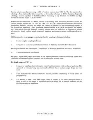 SURVEY METHODS AND PRACTICES
STATISTICS CANADA
94
Sample selection can be done using a table of random numbers (see Table 1). The first step involves
selecting a four-digit number (four since this is the number of digits in 1530). Sampling begins by
selecting a number anywhere in the table and then proceeding in any direction. The first 90 four-digit
numbers that do not exceed 1530 are selected.
Suppose row 01 and column 85 - 89 are selected as the starting point. Proceeding down this column, the
random numbers selected are 189, 256, 984, 744, 1441, 617, etc. Selection continues until 90 different
numbers are obtained. The result is a sample that consists of students with the corresponding numbers in
the listing of the population. (Since the method under discussion is SRSWOR, any number that appears
more than once is ignored). Although a random number table was used above to illustrate the manual
selection of a simple random sample, practically speaking, a computer program would randomly select
units.
SRS has a number of advantages over other probability sampling techniques, including:
i. It is the simplest sampling technique.
ii. It requires no additional (auxiliary) information on the frame in order to draw the sample.
The only information that is required is a complete list of the survey population and contact information.
iii. It needs no technical development.
The theory behind SRS is well established, so that standard formulas exist to determine the sample size,
population estimates and variance estimates and these formulas are easy to use.
The disadvantages of SRS are:
i. It makes no use of auxiliary information even if such information exists on the survey frame. This
can result in estimates being less statistically efficient than if another sample design had been
used.
ii. It can be expensive if personal interviews are used, since the sample may be widely spread out
geographically.
iii. It is possible to draw a ‘bad’ SRS sample. Since all samples of size n have an equal chance of
being included in the sample, it is possible to draw a sample that is not well dispersed and that
poorly represents the population.
 