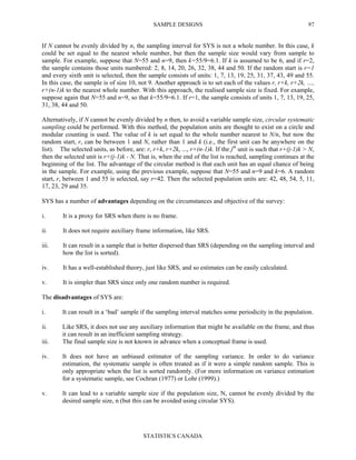 SAMPLE DESIGNS
STATISTICS CANADA
97
If N cannot be evenly divided by n, the sampling interval for SYS is not a whole number. In this case, k
could be set equal to the nearest whole number, but then the sample size would vary from sample to
sample. For example, suppose that N=55 and n=9, then k=55/9=6.1. If k is assumed to be 6, and if r=2,
the sample contains those units numbered: 2, 8, 14, 20, 26, 32, 38, 44 and 50. If the random start is r=1
and every sixth unit is selected, then the sample consists of units: 1, 7, 13, 19, 25, 31, 37, 43, 49 and 55.
In this case, the sample is of size 10, not 9. Another approach is to set each of the values r, r+k, r+2k, …,
r+(n-1)k to the nearest whole number. With this approach, the realised sample size is fixed. For example,
suppose again that N=55 and n=9, so that k=55/9=6.1. If r=1, the sample consists of units 1, 7, 13, 19, 25,
31, 38, 44 and 50.
Alternatively, if N cannot be evenly divided by n then, to avoid a variable sample size, circular systematic
sampling could be performed. With this method, the population units are thought to exist on a circle and
modular counting is used. The value of k is set equal to the whole number nearest to N/n, but now the
random start, r, can be between 1 and N, rather than 1 and k (i.e., the first unit can be anywhere on the
list). The selected units, as before, are: r, r+k, r+2k, ..., r+(n-1)k. If the jth
unit is such that r+(j-1)k > N,
then the selected unit is r+(j-1)k - N. That is, when the end of the list is reached, sampling continues at the
beginning of the list. The advantage of the circular method is that each unit has an equal chance of being
in the sample. For example, using the previous example, suppose that N=55 and n=9 and k=6. A random
start, r, between 1 and 55 is selected, say r=42. Then the selected population units are: 42, 48, 54, 5, 11,
17, 23, 29 and 35.
SYS has a number of advantages depending on the circumstances and objective of the survey:
i. It is a proxy for SRS when there is no frame.
ii. It does not require auxiliary frame information, like SRS.
iii. It can result in a sample that is better dispersed than SRS (depending on the sampling interval and
how the list is sorted).
iv. It has a well-established theory, just like SRS, and so estimates can be easily calculated.
v. It is simpler than SRS since only one random number is required.
The disadvantages of SYS are:
i. It can result in a ‘bad’ sample if the sampling interval matches some periodicity in the population.
ii. Like SRS, it does not use any auxiliary information that might be available on the frame, and thus
it can result in an inefficient sampling strategy.
iii. The final sample size is not known in advance when a conceptual frame is used.
iv. It does not have an unbiased estimator of the sampling variance. In order to do variance
estimation, the systematic sample is often treated as if it were a simple random sample. This is
only appropriate when the list is sorted randomly. (For more information on variance estimation
for a systematic sample, see Cochran (1977) or Lohr (1999).)
v. It can lead to a variable sample size if the population size, N, cannot be evenly divided by the
desired sample size, n (but this can be avoided using circular SYS).
 