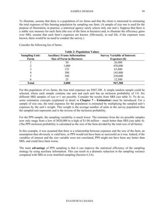 SAMPLE DESIGNS
STATISTICS CANADA
99
To illustrate, assume that there is a population of six farms and that the client is interested in estimating
the total expenses of this farming population by sampling one farm. (A sample of size one is used for the
purpose of illustration; in practice, a statistical agency rarely selects only one unit.). Suppose that there is
a stable size measure for each farm (the size of the farm in hectares) and, to illustrate the efficiency gains
over SRS, assume that each farm’s expenses are known. (Obviously, in real life, if the expenses were
known, there would be no need to conduct the survey.)
Consider the following list of farms:
Table 2: Population Values
Sampling Unit:
Farm
Auxiliary Frame Information:
Size of Farm in Hectares
Survey Variable of Interest:
Expenses ($)
1 50 26,000
2 1,000 470,000
3 125 63,800
4 300 145,000
5 500 230,000
6 25 12,500
Total 2,000 947,300
For this population of six farms, the true total expenses are $947,300. A simple random sample could be
selected, where each sample contains one unit and each unit has an inclusion probability of 1/6. Six
different SRS samples of size n=1 are possible. Consider the results from SRS (see table 3). To do so,
some estimation concepts (explained in detail in Chapter 7 - Estimation) must be introduced. For a
sample of size one, the total expenses for the population is estimated by multiplying the sampled unit’s
expenses by the unit’s weight. This weight is the average number of units in the survey population that
the sampled unit represents and is the inverse of the inclusion probability.
For the PPS sample, the sampling variability is much lower. The estimates from the six possible samples
now only range from a low of $920,000 to a high of $1.04 million – much better than SRS (see table 4).
(The PPS inclusion probability is calculated as the size of the farm divided by the total size of all farms).
In this example, it was assumed that there is a relationship between expenses and the size of the farm, an
assumption that obviously is valid here, or PPS would not have been as successful as it was. Indeed, if the
variables of interest and the size variable were not correlated, PPS might not have been any better than
SRS, and could have been worse.
The main advantage of PPS sampling is that it can improve the statistical efficiency of the sampling
strategy by using auxiliary information. This can result in a dramatic reduction in the sampling variance
compared with SRS or even stratified sampling (Section 6.2.6).
 