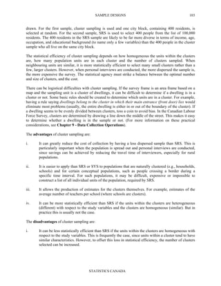 SAMPLE DESIGNS
STATISTICS CANADA
103
drawn. For the first sample, cluster sampling is used and one city block, containing 400 residents, is
selected at random. For the second sample, SRS is used to select 400 people from the list of 100,000
residents. The 400 residents in the SRS sample are likely to be far more diverse in terms of income, age,
occupation, and educational background (to name only a few variables) than the 400 people in the cluster
sample who all live on the same city block.
The statistical efficiency of cluster sampling depends on how homogeneous the units within the clusters
are, how many population units are in each cluster and the number of clusters sampled. When
neighbouring units are similar, it is more statistically efficient to select many small clusters rather than a
few, larger clusters. However, when personal interviews are conducted, the more dispersed the sample is,
the more expensive the survey. The statistical agency must strike a balance between the optimal number
and size of clusters, and the cost.
There can be logistical difficulties with cluster sampling. If the survey frame is an area frame based on a
map and the sampling unit is a cluster of dwellings, it can be difficult to determine if a dwelling is in a
cluster or not. Some basic rules should be created to determine which units are in a cluster. For example,
having a rule saying dwellings belong to the cluster in which their main entrance (front door) lies would
eliminate most problems (usually, the entire dwelling is either in or out of the boundary of the cluster). If
a dwelling seems to be evenly divided between clusters, toss a coin to avoid bias. In the Canadian Labour
Force Survey, clusters are determined by drawing a line down the middle of the street. This makes it easy
to determine whether a dwelling is in the sample or not. (For more information on these practical
considerations, see Chapter 9 - Data Collection Operations).
The advantages of cluster sampling are:
i. It can greatly reduce the cost of collection by having a less dispersed sample than SRS. This is
particularly important when the population is spread out and personal interviews are conducted,
since savings can be achieved by reducing the travel time of interviewers, especially for rural
populations.
ii. It is easier to apply than SRS or SYS to populations that are naturally clustered (e.g., households,
schools) and for certain conceptual populations, such as people crossing a border during a
specific time interval. For such populations, it may be difficult, expensive or impossible to
construct a list of all individual units of the population, required by SRS.
iii. It allows the production of estimates for the clusters themselves. For example, estimates of the
average number of teachers per school (where schools are clusters).
iv. It can be more statistically efficient than SRS if the units within the clusters are heterogeneous
(different) with respect to the study variables and the clusters are homogeneous (similar). But in
practice this is usually not the case.
The disadvantages of cluster sampling are:
i. It can be less statistically efficient than SRS if the units within the clusters are homogeneous with
respect to the study variables. This is frequently the case, since units within a cluster tend to have
similar characteristics. However, to offset this loss in statistical efficiency, the number of clusters
selected can be increased.
 