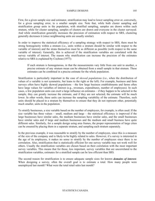 SAMPLE DESIGNS
STATISTICS CANADA
105
First, for a given sample size and estimator, stratification may lead to lower sampling error or, conversely,
for a given sampling error, to a smaller sample size. Note that, while both cluster sampling and
stratification group units in the population, with stratified sampling, samples are drawn within each
stratum, while for cluster sampling, samples of clusters are drawn and everyone in the cluster surveyed.
And while stratification generally increases the precision of estimation with respect to SRS, clustering
generally decreases it (since neighbouring units are usually similar).
In order to improve the statistical efficiency of a sampling strategy with respect to SRS, there must be
strong homogeneity within a stratum (i.e., units within a stratum should be similar with respect to the
variable of interest) and the strata themselves must be as different as possible (with respect to the same
variable of interest). Generally, this is achieved if the stratification variables are correlated with the
survey variable of interest. The reason why stratification can increase the precision of the estimates
relative to SRS is explained by Cochran (1977):
If each stratum is homogeneous, in that the measurements vary little from one unit to another, a
precise estimate of any stratum mean can be obtained from a small sample in that stratum. These
estimates can be combined in a precise estimate for the whole population.
Stratification is particularly important in the case of skewed populations (i.e., when the distribution of
values of a variable is not symmetric, but leans to the right or the left). For example, business and farm
surveys often have highly skewed populations – the few large business establishments and farms often
have large values for variables of interest (e.g., revenues, expenditures, number of employees). In such
cases, a few population units can exert a large influence on estimates – if they happen to be selected in the
sample, they can greatly increase the estimate, and if they are not selected, the estimate will be much
lower. In other words, these units can increase the sampling variability of the estimate. Therefore, such
units should be placed in a stratum by themselves to ensure that they do not represent other, potentially
much smaller, units in the population.
To stratify businesses, a size variable based on the number of employees, for example, is often used. If the
size variable has three values – small, medium and large – the statistical efficiency is improved if the
large businesses have similar sales, the medium businesses have similar sales, and the small businesses
have similar sales and if large and medium businesses and the medium and small business have quite
different sales. Similarly, for a sample design using area frames, the proper representation of large cities
can be ensured by placing them in a separate stratum, and sampling each stratum separately.
In the previous example, it was reasonable to stratify by the number of employees, since this is a measure
of the size of the company and is likely to be highly related to sales. However, if a survey is interested in
the age of its employees, it makes no sense to stratify by the number of employees since there is no
correlation. Also, stratification that is statistically efficient for one survey variable may not work well for
others. Usually the stratification variables are chosen based on their correlation with the most important
survey variables. This means that for those, less important, survey variables that are uncorrelated to the
stratification variables, estimates for a stratified sample can be less efficient than SRS.
The second reason for stratification is to ensure adequate sample sizes for known domains of interest.
When designing a survey, often the overall goal is to estimate a total. How many people were
unemployed last month? What were the total retail sales last month?
 