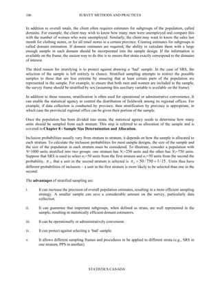 SURVEY METHODS AND PRACTICES
STATISTICS CANADA
106
In addition to overall totals, the client often requires estimates for subgroups of the population, called
domains. For example, the client may wish to know how many men were unemployed and compare this
with the number of women who were unemployed. Similarly, the client may want to know the sales last
month for clothing stores, or for all retail stores in a certain province. Creating estimates for subgroups is
called domain estimation. If domain estimates are required, the ability to calculate them with a large
enough sample in each domain should be incorporated into the sample design. If the information is
available on the frame, the easiest way to do this is to ensure that strata exactly correspond to the domains
of interest.
The third reason for stratifying is to protect against drawing a ‘bad’ sample. In the case of SRS, the
selection of the sample is left entirely to chance. Stratified sampling attempts to restrict the possible
samples to those that are less extreme by ensuring that at least certain parts of the population are
represented in the sample. For example, to ensure that both men and women are included in the sample,
the survey frame should be stratified by sex (assuming this auxiliary variable is available on the frame).
In addition to these reasons, stratification is often used for operational or administrative convenience. It
can enable the statistical agency to control the distribution of fieldwork among its regional offices. For
example, if data collection is conducted by province, then stratification by province is appropriate, in
which case the provincial regional office can be given their portion of the sample.
Once the population has been divided into strata, the statistical agency needs to determine how many
units should be sampled from each stratum. This step is referred to as allocation of the sample and is
covered in Chapter 8 - Sample Size Determination and Allocation.
Inclusion probabilities usually vary from stratum to stratum; it depends on how the sample is allocated to
each stratum. To calculate the inclusion probabilities for most sample designs, the size of the sample and
the size of the population in each stratum must be considered. To illustrate, consider a population with
N=1000 units stratified into two groups: one stratum has N1=250 units and the other has N2=750 units.
Suppose that SRS is used to select n1=50 units from the first stratum and n2=50 units from the second the
probability, π 2, that a unit in the second stratum is selected is 15/1750/502 ==π . Units thus have
different probabilities of inclusion – a unit in the first stratum is more likely to be selected than one in the
second.
The advantages of stratified sampling are:
i. It can increase the precision of overall population estimates, resulting in a more efficient sampling
strategy. A smaller sample can save a considerable amount on the survey, particularly data
collection.
ii. It can guarantee that important subgroups, when defined as strata, are well represented in the
sample, resulting in statistically efficient domain estimators.
iii. It can be operationally or administratively convenient.
iv. It can protect against selecting a ‘bad’ sample.
v. It allows different sampling frames and procedures to be applied to different strata (e.g., SRS in
one stratum, PPS in another).
 