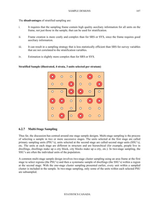 SAMPLE DESIGNS
STATISTICS CANADA
107
The disadvantages of stratified sampling are:
i. It requires that the sampling frame contain high quality auxiliary information for all units on the
frame, not just those in the sample, that can be used for stratification.
ii. Frame creation is more costly and complex than for SRS or SYS, since the frame requires good
auxiliary information.
iii. It can result in a sampling strategy that is less statistically efficient than SRS for survey variables
that are not correlated to the stratification variables.
iv. Estimation is slightly more complex than for SRS or SYS.
Stratified Sample (illustrated, 4 strata, 3 units selected per stratum)
6.2.7 Multi-Stage Sampling
Thus far, the discussion has centred around one stage sample designs. Multi-stage sampling is the process
of selecting a sample in two or more successive stages. The units selected at the first stage are called
primary sampling units (PSU’s), units selected at the second stage are called second stage units (SSU’s),
etc. The units at each stage are different in structure and are hierarchical (for example, people live in
dwellings, dwellings make up a city block, city blocks make up a city, etc.). In two-stage sampling, the
SSU’s are often the individual units of the population.
A common multi-stage sample design involves two-stage cluster sampling using an area frame at the first
stage to select regions (the PSU’s) and then a systematic sample of dwellings (the SSU’s) within a region
at the second stage. With the one-stage cluster sampling presented earlier, every unit within a sampled
cluster is included in the sample. In two-stage sampling, only some of the units within each selected PSU
are subsampled.
 