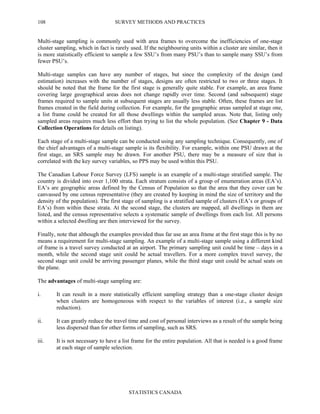 SURVEY METHODS AND PRACTICES
STATISTICS CANADA
108
Multi-stage sampling is commonly used with area frames to overcome the inefficiencies of one-stage
cluster sampling, which in fact is rarely used. If the neighbouring units within a cluster are similar, then it
is more statistically efficient to sample a few SSU’s from many PSU’s than to sample many SSU’s from
fewer PSU’s.
Multi-stage samples can have any number of stages, but since the complexity of the design (and
estimation) increases with the number of stages, designs are often restricted to two or three stages. It
should be noted that the frame for the first stage is generally quite stable. For example, an area frame
covering large geographical areas does not change rapidly over time. Second (and subsequent) stage
frames required to sample units at subsequent stages are usually less stable. Often, these frames are list
frames created in the field during collection. For example, for the geographic areas sampled at stage one,
a list frame could be created for all those dwellings within the sampled areas. Note that, listing only
sampled areas requires much less effort than trying to list the whole population. (See Chapter 9 - Data
Collection Operations for details on listing).
Each stage of a multi-stage sample can be conducted using any sampling technique. Consequently, one of
the chief advantages of a multi-stage sample is its flexibility. For example, within one PSU drawn at the
first stage, an SRS sample may be drawn. For another PSU, there may be a measure of size that is
correlated with the key survey variables, so PPS may be used within this PSU.
The Canadian Labour Force Survey (LFS) sample is an example of a multi-stage stratified sample. The
country is divided into over 1,100 strata. Each stratum consists of a group of enumeration areas (EA’s).
EA’s are geographic areas defined by the Census of Population so that the area that they cover can be
canvassed by one census representative (they are created by keeping in mind the size of territory and the
density of the population). The first stage of sampling is a stratified sample of clusters (EA’s or groups of
EA’s) from within these strata. At the second stage, the clusters are mapped, all dwellings in them are
listed, and the census representative selects a systematic sample of dwellings from each list. All persons
within a selected dwelling are then interviewed for the survey.
Finally, note that although the examples provided thus far use an area frame at the first stage this is by no
means a requirement for multi-stage sampling. An example of a multi-stage sample using a different kind
of frame is a travel survey conducted at an airport. The primary sampling unit could be time – days in a
month, while the second stage unit could be actual travellers. For a more complex travel survey, the
second stage unit could be arriving passenger planes, while the third stage unit could be actual seats on
the plane.
The advantages of multi-stage sampling are:
i. It can result in a more statistically efficient sampling strategy than a one-stage cluster design
when clusters are homogeneous with respect to the variables of interest (i.e., a sample size
reduction).
ii. It can greatly reduce the travel time and cost of personal interviews as a result of the sample being
less dispersed than for other forms of sampling, such as SRS.
iii. It is not necessary to have a list frame for the entire population. All that is needed is a good frame
at each stage of sample selection.
 