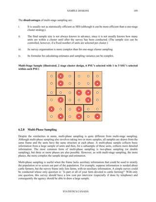 SAMPLE DESIGNS
STATISTICS CANADA
109
The disadvantages of multi-stage sampling are:
i. It is usually not as statistically efficient as SRS (although it can be more efficient than a one-stage
cluster strategy).
ii. The final sample size is not always known in advance, since it is not usually known how many
units are within a cluster until after the survey has been conducted. (The sample size can be
controlled, however, if a fixed number of units are selected per cluster.)
iii. Its survey organisation is more complex than for one-stage cluster sampling.
iv. Its formulas for calculating estimates and sampling variance can be complex.
Multi-Stage Sample (illustrated, 2 stage cluster design, 6 PSU’s selected with 1 to 3 SSU’s selected
within each PSU)
6.2.8 Multi-Phase Sampling
Despite the similarities in name, multi-phase sampling is quite different from multi-stage sampling.
Although multi-phase sampling also involves taking two or more samples, all samples are drawn from the
same frame and the units have the same structure at each phase. A multi-phase sample collects basic
information from a large sample of units and then, for a subsample of these units, collects more detailed
information. The most common form of multi-phase sampling is two-phase sampling (or double
sampling), but three or more phases are also possible. However, as with multi-stage sampling, the more
phases, the more complex the sample design and estimation.
Multi-phase sampling is useful when the frame lacks auxiliary information that could be used to stratify
the population or to screen out part of the population. For example, suppose information is needed about
cattle farmers, but the survey frame only lists farms, with no auxiliary information. A simple survey could
be conducted whose only question is: ‘Is part or all of your farm devoted to cattle farming?’ With only
one question, this survey should have a low cost per interview (especially if done by telephone) and
consequently the agency should be able to draw a large sample.
 