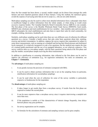SURVEY METHODS AND PRACTICES
STATISTICS CANADA
110
Once the first sample has been drawn, a second, smaller sample can be drawn from amongst the cattle
farmers and more detailed questions asked of these farmers. Using this method, the statistical agency
avoids the expense of surveying units that are not in scope (i.e., who are not cattle farmers).
Multi-phase sampling can also be used to collect more detailed information from a subsample when there
is insufficient budget to collect information from the whole sample, or when doing so would create
excessive response burden. The Canadian Quarterly Retail Commodity Survey (QRCS) is one example.
The first phase of the survey is the Monthly Wholesale Retail Trade Survey (MWRTS). Each month,
MWRTS asks wholesale and retail establishments for two variables – their monthly sales and inventories.
QRCS subsamples the retail establishments and asks them to report their sales by retail commodity, for
example, clothing, electronics, foodstuffs, etc.
Similarly, multi-phase sampling can be used when there are very different costs of collection for different
questions on a survey. Consider a health survey that asks some basic questions about diet, smoking,
exercise and alcohol consumption. In addition, suppose the survey requires that respondents be subject to
some direct measurements, such as running on a treadmill and having their blood pressure and cholesterol
levels measured. It is relatively inexpensive to ask a few questions, but the medical tests require the time
of a trained health practitioner and the use of an equipped laboratory, so are relatively expensive. This
survey could be done as a two-phase sample, with the basic questions being asked at the first phase and
only the smaller, second phase sample receiving the direct measurements.
In addition to stratification or screening information, data collected at the first phase can be used to
improve the efficiency of estimation (e.g., for regression estimation). For more on estimation, see
Chapter 7 - Estimation.
The advantages of multi-phase sampling are:
i. It can greatly increase the precision of estimates (compared with SRS).
ii. It can be used to obtain auxiliary information that is not on the sampling frame (in particular,
stratification information for second phase sampling).
iii. It can be used when the cost of collection for some of the survey variables is particularly
expensive or burdensome for the respondent.
The disadvantages of multi-phase sampling are:
i. It takes longer to get results than from a one-phase survey, if results from the first phase are
required to conduct the second phase.
ii. It can be more expensive than a one-phase survey since it requires interviewing a sampled unit
more than once.
iii. If the population is mobile or if the characteristics of interest change frequently, time delays
between phases may pose problems.
iv. Its survey organisation can be complex.
v. Its formulas for the calculation of estimates and sampling variance can be quite complex.
 