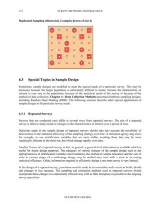 SURVEY METHODS AND PRACTICES
STATISTICS CANADA
112
Replicated Sampling (illustrated, 2 samples drawn of size 6)
6.3 Special Topics in Sample Design
Sometimes, sample designs are modified to meet the special needs of a particular survey. This may be
necessary because the target population is particularly difficult to locate, because the characteristic of
interest is very rare in the population, because of the analytical needs of the survey or because of the
method of data collection. Chapter 4 - Data Collection Methods presented telephone sampling designs,
including Random Digit Dialling (RDD). The following sections describe other special applications of
sample designs to fit particular survey needs.
6.3.1 Repeated Surveys
Surveys that are conducted once differ in several ways from repeated surveys. The aim of a repeated
survey is often to study trends or changes in the characteristics of interest over a period of time.
Decisions made in the sample design of repeated surveys should take into account the possibility of
deterioration in the statistical efficiency of the sampling strategy over time. A statistical agency may elect,
for example, to use stratification variables that are more stable, avoiding those that may be more
statistically efficient in the short run, but which change rapidly over time.
Another feature of a repeated survey is that, in general, a great deal of information is available which is
useful for future design purposes. The adequacy of various features of the sample design such as the
appropriateness of stratification variables and boundaries, the method of sample allocation and the size of
units at various stages of a multi-stage design may be studied over time with a view to increasing
statistical efficiency. Often, information required to efficiently design a one-time survey is very limited.
In the design of a repeated survey, provisions must be made to accommodate such events as births, deaths
and changes in size measure. The sampling and estimation methods used in repeated surveys should
incorporate these changes in a statistically efficient way with as little disruption as possible to the ongoing
survey operations.
 